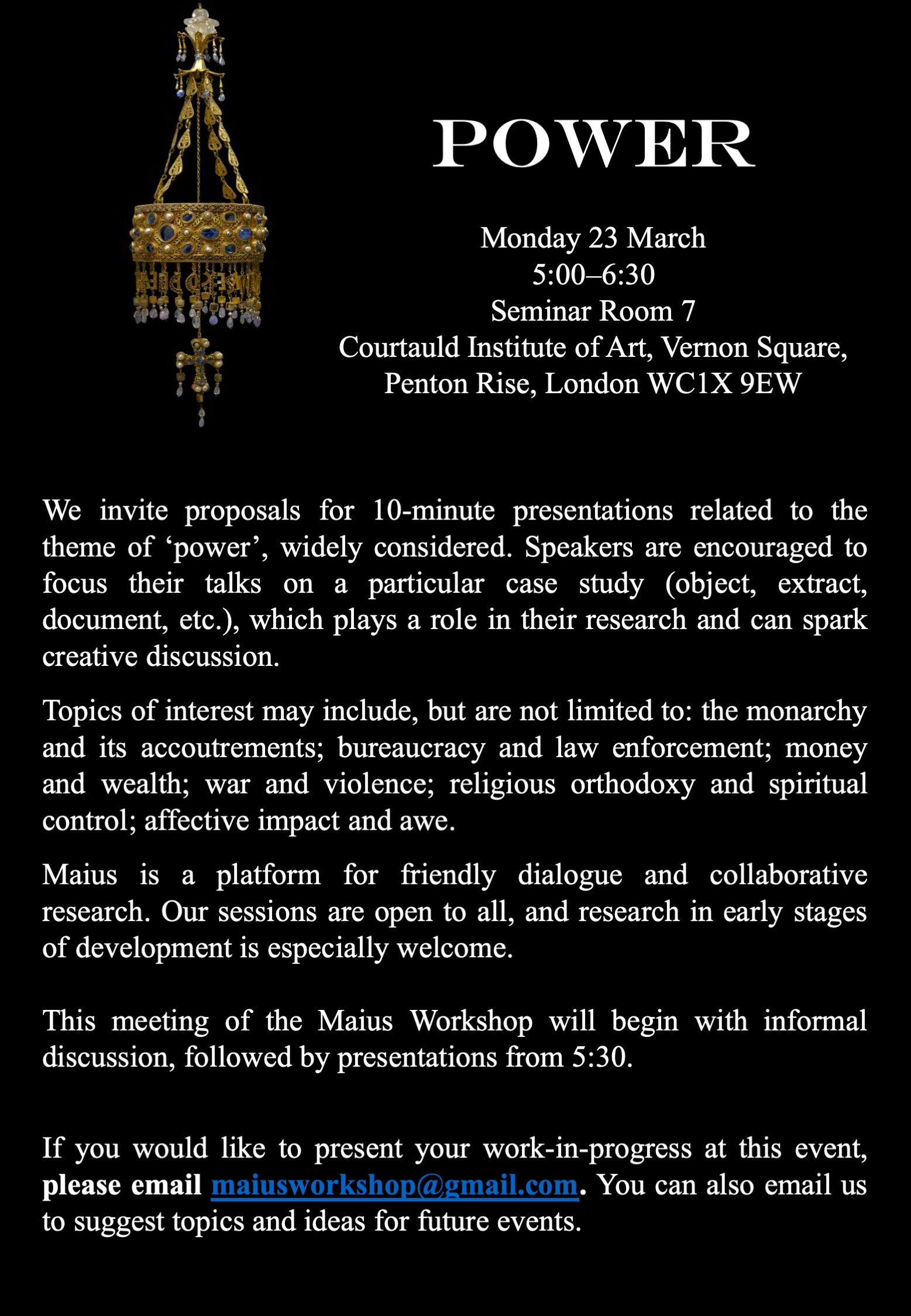 We invite proposals for 10-minute presentations related to the theme of ‘power’, widely considered. Speakers are encouraged to focus their talks on a particular case study (object, extract, document, etc.), which plays a role in their research and can spark creative discussion.  Topics of interest may include, but are not limited to: the monarchy and its accoutrements; bureaucracy and law enforcement; money and wealth; war and violence; religious orthodoxy and spiritual control; affective impact and awe.   Maius is a platform for friendly dialogue and collaborative research. Our sessions are open to all, and research in early stages of development is especially welcome.  This meeting of the Maius Workshop will begin with informal discussion, followed by presentations from 5:30.    If you would like to present your work-in-progress at this event, please email maiusworkshop@gmail.com. You can also email us to suggest topics and ideas for future events.